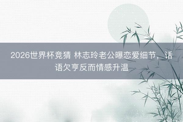 2026世界杯竞猜 林志玲老公曝恋爱细节，话语欠亨反而情感升温