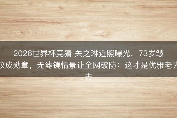 2026世界杯竞猜 关之琳近照曝光，73岁皱纹成勋章，无滤镜情景让全网破防：这才是优雅老去