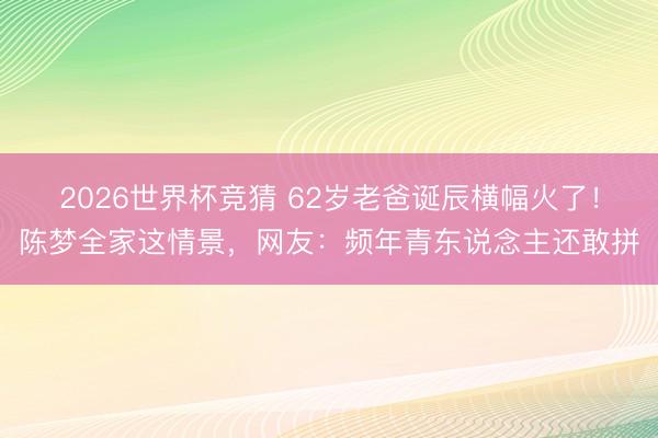 2026世界杯竞猜 62岁老爸诞辰横幅火了！陈梦全家这情景，网友：频年青东说念主还敢拼