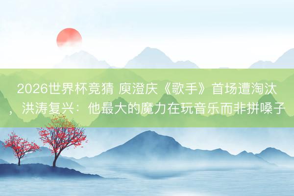 2026世界杯竞猜 庾澄庆《歌手》首场遭淘汰，洪涛复兴：他最大的魔力在玩音乐而非拼嗓子