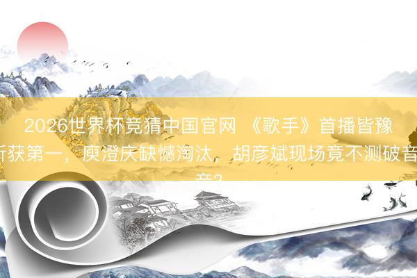 2026世界杯竞猜中国官网 《歌手》首播皆豫斩获第一，庾澄庆缺憾淘汰，胡彦斌现场竟不测破音？