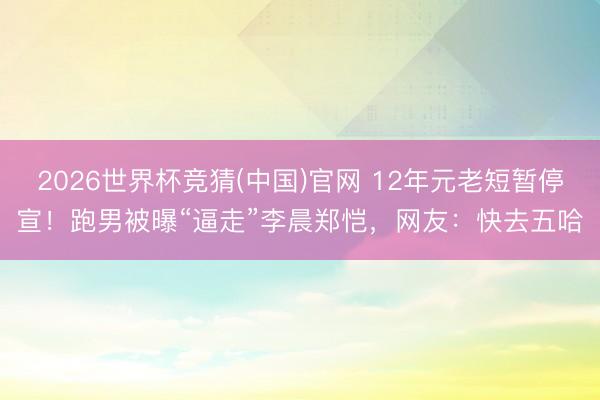 2026世界杯竞猜(中国)官网 12年元老短暂停宣！跑男被曝“逼走”李晨郑恺，网友：快去五哈