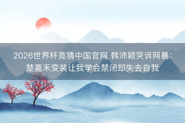 2026世界杯竞猜中国官网 韩沛颖哭诉网暴：楚嘉禾变装让我学会禁闭却失去自我