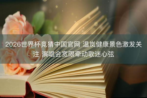 2026世界杯竞猜中国官网 温岚健康景色激发关注 演唱会宽限牵动歌迷心弦
