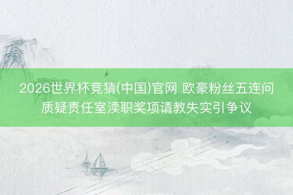 2026世界杯竞猜(中国)官网 欧豪粉丝五连问质疑责任室渎职奖项请教失实引争议