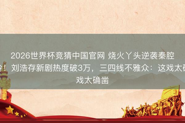2026世界杯竞猜中国官网 烧火丫头逆袭秦腔名伶！刘浩存新剧热度破3万，三四线不雅众：这戏太确凿