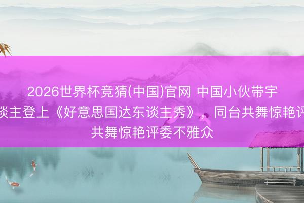 2026世界杯竞猜(中国)官网 中国小伙带宇树机器东谈主登上《好意思国达东谈主秀》，同台共舞惊艳评委不雅众