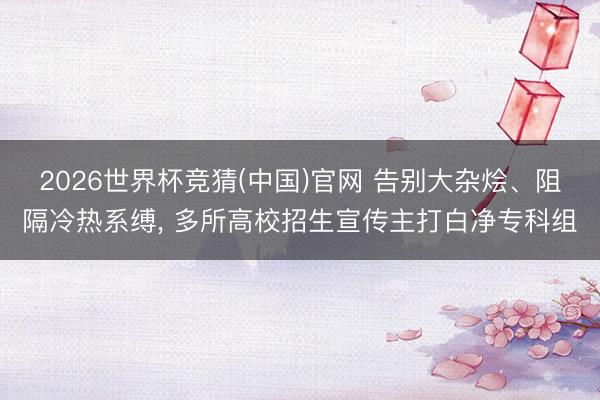 2026世界杯竞猜(中国)官网 告别大杂烩、阻隔冷热系缚， 多所高校招生宣传主打白净专科组
