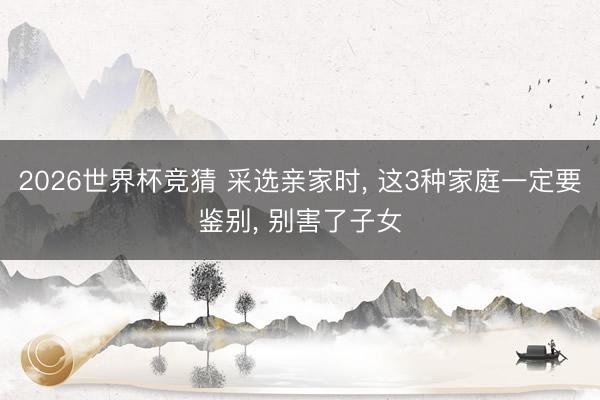 2026世界杯竞猜 采选亲家时， 这3种家庭一定要鉴别， 别害了子女