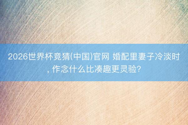 2026世界杯竞猜(中国)官网 婚配里妻子冷淡时， 作念什么比凑趣更灵验?