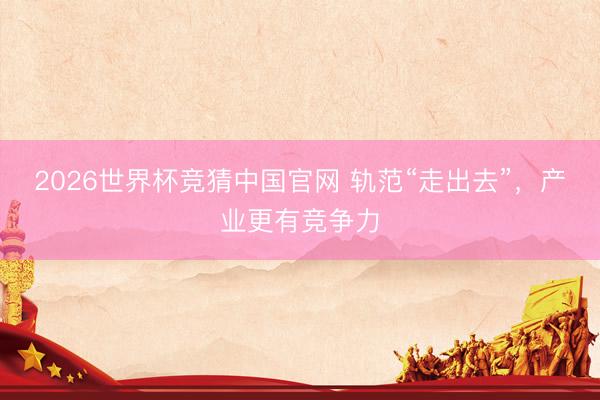2026世界杯竞猜中国官网 轨范“走出去”，产业更有竞争力