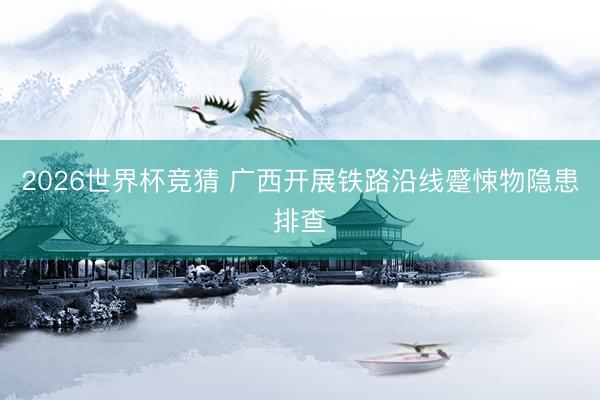 2026世界杯竞猜 广西开展铁路沿线蹙悚物隐患排查