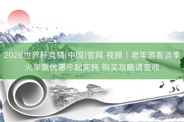 2026世界杯竞猜(中国)官网 视频丨老年游客淡季火车票优惠今起实施 购买攻略请查收