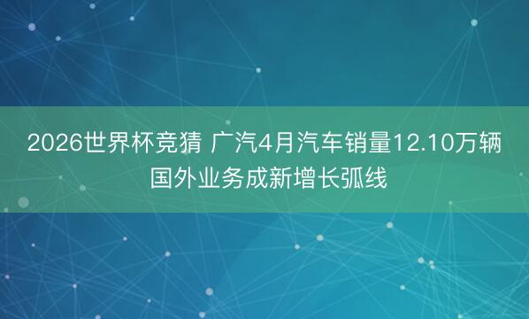 2026世界杯竞猜 广汽4月汽车销量12.10万辆 国外业务成新增长弧线