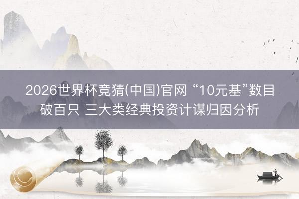 2026世界杯竞猜(中国)官网 “10元基”数目破百只 三大类经典投资计谋归因分析