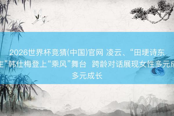 2026世界杯竞猜(中国)官网 凌云、“田埂诗东谈主”韩仕梅登上“乘风”舞台 跨龄对话展现女性多元成长