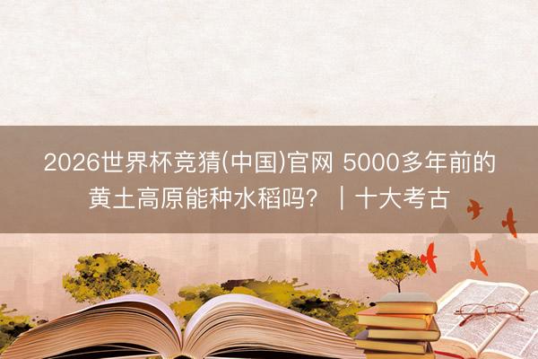 2026世界杯竞猜(中国)官网 5000多年前的黄土高原能种水稻吗？｜十大考古