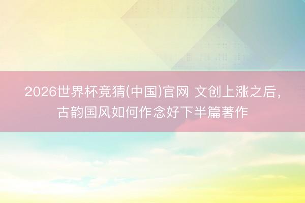 2026世界杯竞猜(中国)官网 文创上涨之后,古韵国风如何作念好下半篇著作