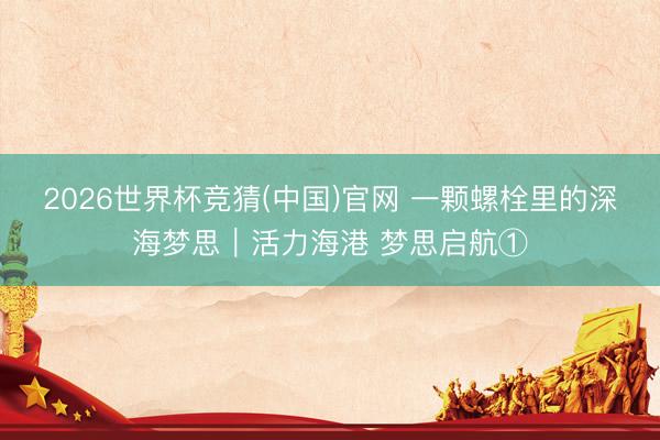 2026世界杯竞猜(中国)官网 一颗螺栓里的深海梦思｜活力海港 梦思启航①