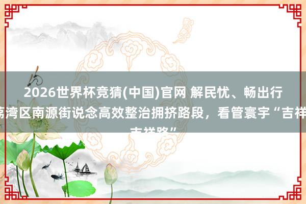 2026世界杯竞猜(中国)官网 解民忧、畅出行！荔湾区南源街说念高效整治拥挤路段，看管寰宇“吉祥路”