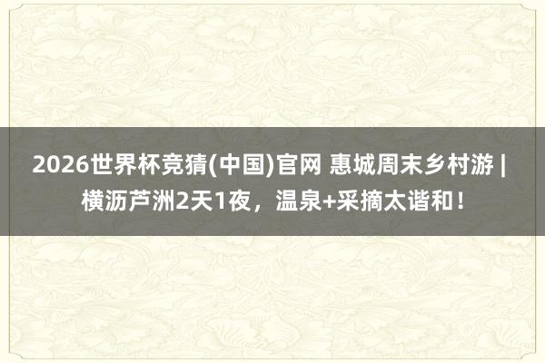 2026世界杯竞猜(中国)官网 惠城周末乡村游 | 横沥芦洲2天1夜，温泉+采摘太谐和！