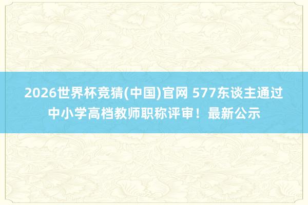 2026世界杯竞猜(中国)官网 577东谈主通过中小学高档教师职称评审!最新公示