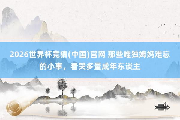2026世界杯竞猜(中国)官网 那些唯独姆妈难忘的小事，看哭多量成年东谈主