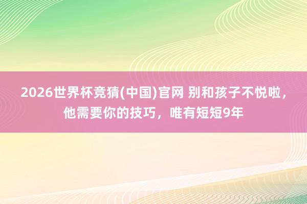 2026世界杯竞猜(中国)官网 别和孩子不悦啦，他需要你的技巧，唯有短短9年