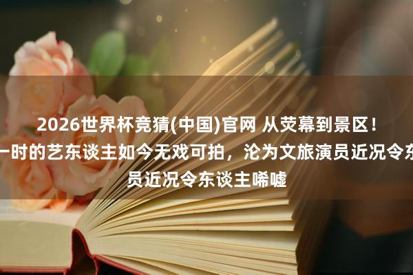 2026世界杯竞猜(中国)官网 从荧幕到景区！照旧红极一时的艺东谈主如今无戏可拍，沦为文旅演员近况令东谈主唏嘘