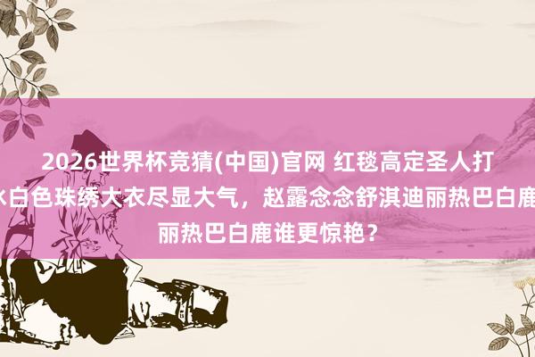 2026世界杯竞猜(中国)官网 红毯高定圣人打架!李冰冰白色珠绣大衣尽显大气,赵露念念舒淇迪丽热巴白鹿谁更惊艳?