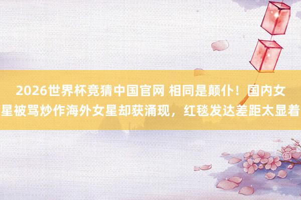 2026世界杯竞猜中国官网 相同是颠仆！国内女星被骂炒作海外女星却获涌现，红毯发达差距太显着