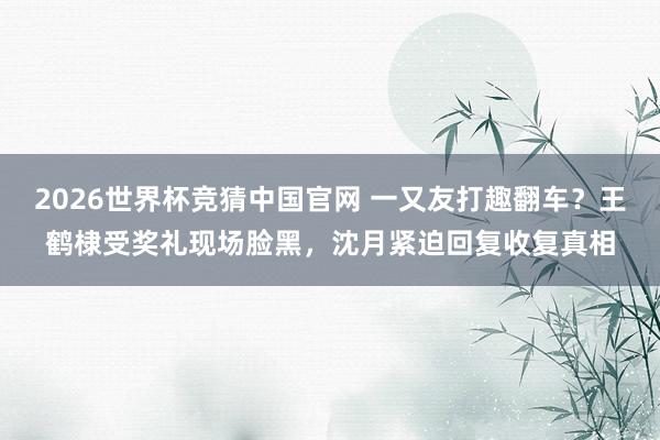 2026世界杯竞猜中国官网 一又友打趣翻车？王鹤棣受奖礼现场脸黑，沈月紧迫回复收复真相