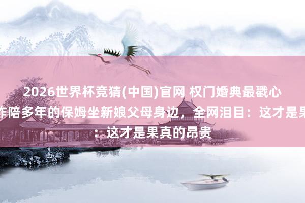 2026世界杯竞猜(中国)官网 权门婚典最戳心的一幕！作陪多年的保姆坐新娘父母身边，全网泪目：这才是果真的昂贵