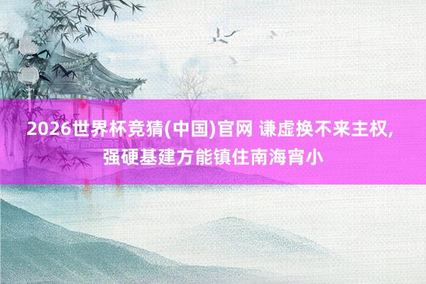 2026世界杯竞猜(中国)官网 谦虚换不来主权， 强硬基建方能镇住南海宵小