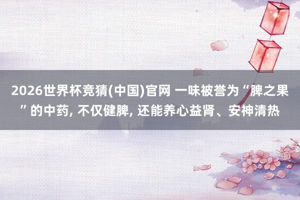 2026世界杯竞猜(中国)官网 一味被誉为“脾之果”的中药， 不仅健脾， 还能养心益肾、安神清热