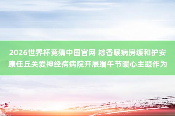 2026世界杯竞猜中国官网 粽香暖病房缓和护安康任丘关爱神经病病院开展端午节暖心主题作为