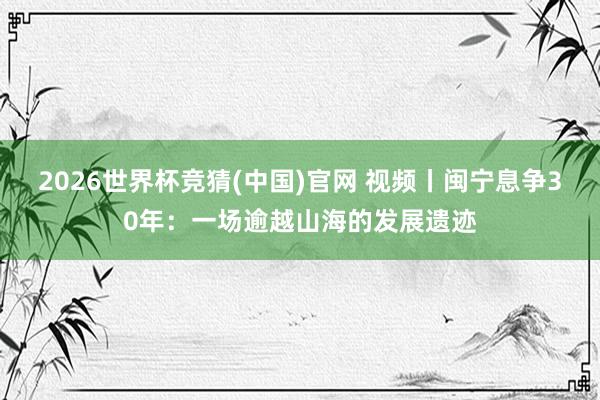 2026世界杯竞猜(中国)官网 视频丨闽宁息争30年：一场逾越山海的发展遗迹