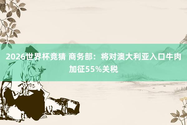 2026世界杯竞猜 商务部：将对澳大利亚入口牛肉加征55%关税