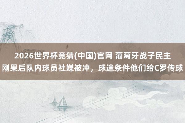 2026世界杯竞猜(中国)官网 葡萄牙战子民主刚果后队内球员社媒被冲,球迷条件他们给C罗传球
