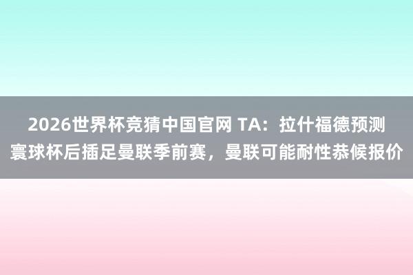 2026世界杯竞猜中国官网 TA:拉什福德预测寰球杯后插足曼联季前赛,曼联可能耐性恭候报价