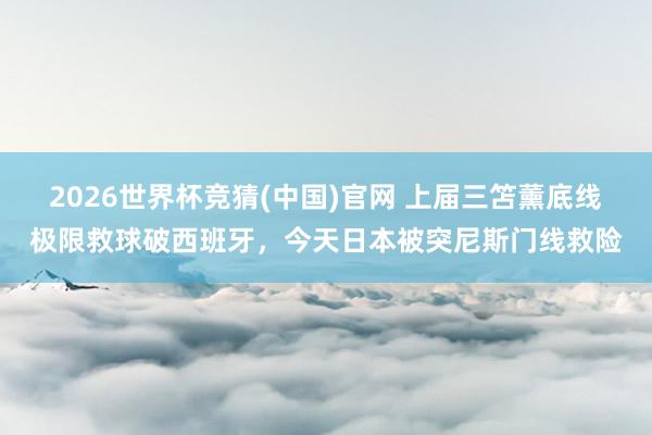 2026世界杯竞猜(中国)官网 上届三笘薰底线极限救球破西班牙,今天日本被突尼斯门线救险
