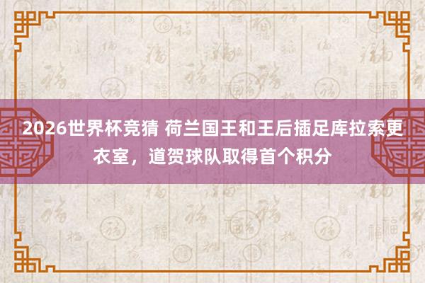 2026世界杯竞猜 荷兰国王和王后插足库拉索更衣室，道贺球队取得首个积分