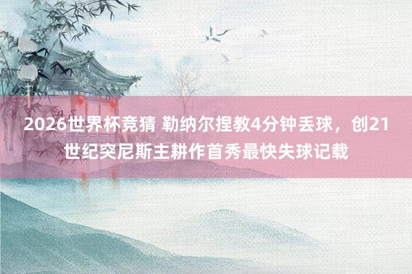 2026世界杯竞猜 勒纳尔捏教4分钟丢球，创21世纪突尼斯主耕作首秀最快失球记载
